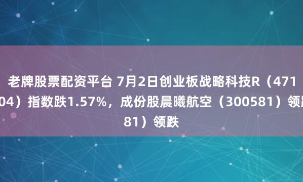 老牌股票配资平台 7月2日创业板战略科技R（471004）指数跌1.57%，成份股晨曦航空（300581）领跌