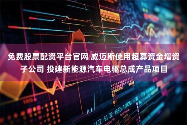 免费股票配资平台官网 威迈斯使用超募资金增资子公司 投建新能源汽车电驱总成产品项目