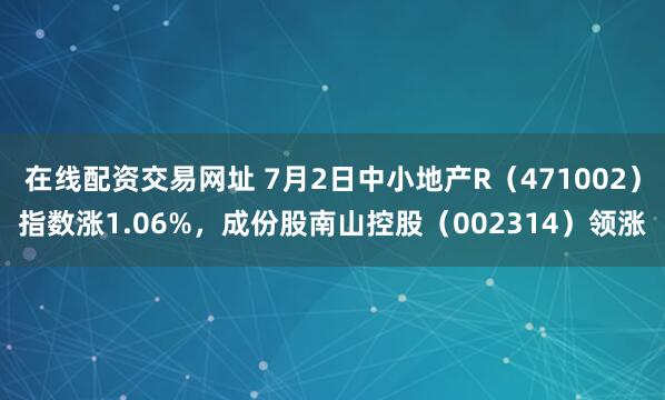 在线配资交易网址 7月2日中小地产R（471002）指数涨1.06%，成份股南山控股（002314）领涨