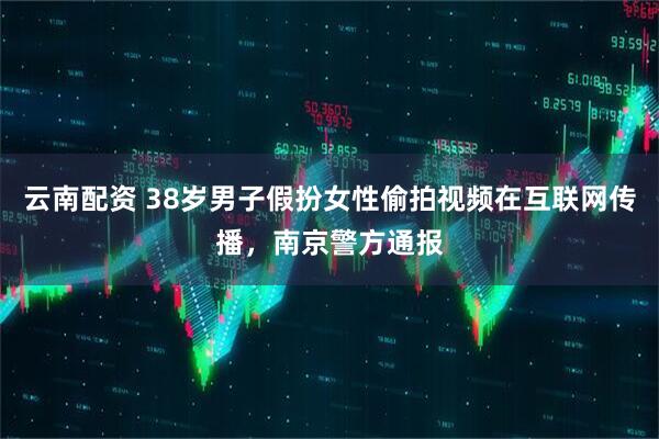 云南配资 38岁男子假扮女性偷拍视频在互联网传播，南京警方通报