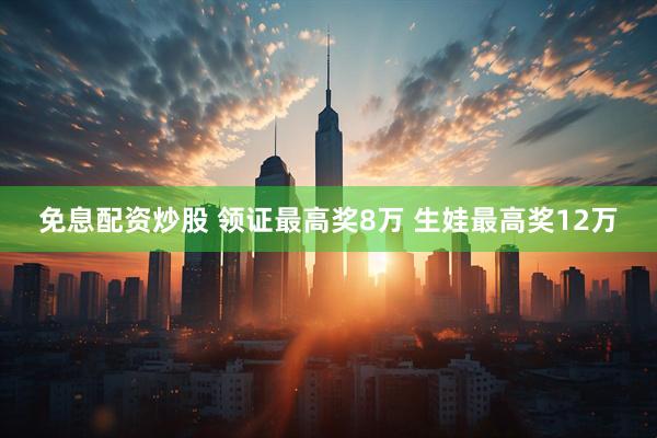 免息配资炒股 领证最高奖8万 生娃最高奖12万