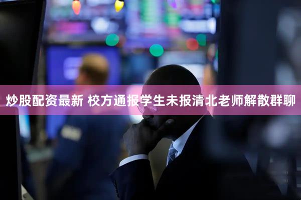 炒股配资最新 校方通报学生未报清北老师解散群聊