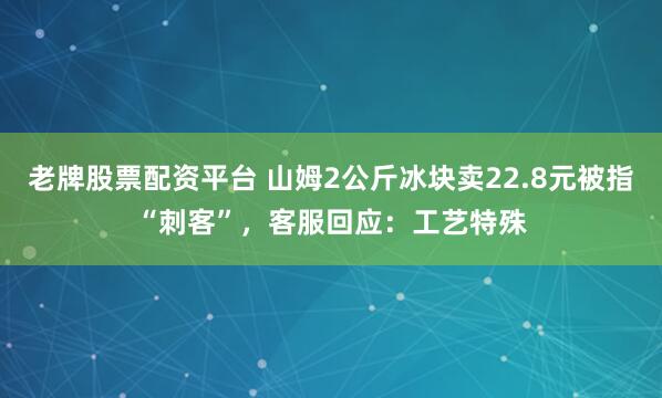 老牌股票配资平台 山姆2公斤冰块卖22.8元被指“刺客”，客服回应：工艺特殊