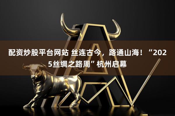 配资炒股平台网站 丝连古今，路通山海！“2025丝绸之路周”杭州启幕