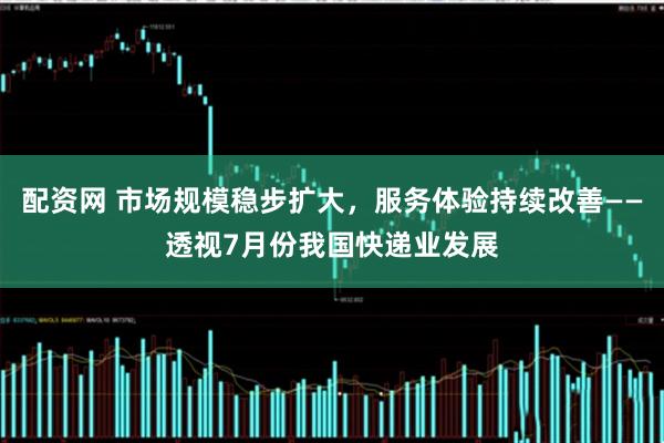 配资网 市场规模稳步扩大，服务体验持续改善——透视7月份我国快递业发展