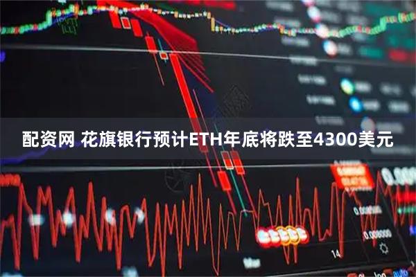 配资网 花旗银行预计ETH年底将跌至4300美元