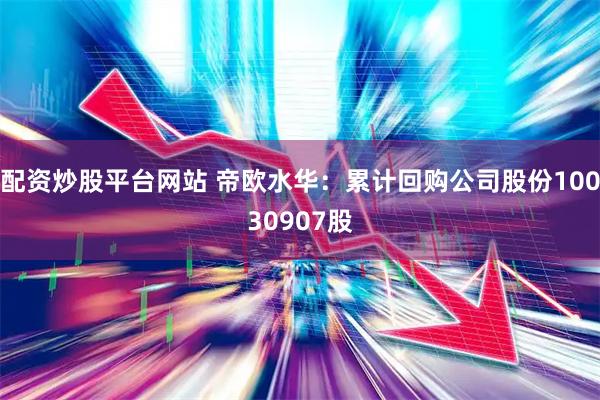 配资炒股平台网站 帝欧水华：累计回购公司股份10030907股