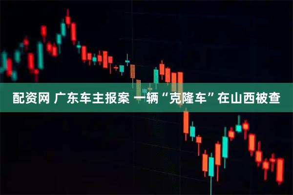 配资网 广东车主报案 一辆“克隆车”在山西被查