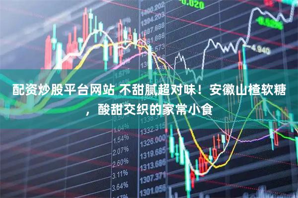 配资炒股平台网站 不甜腻超对味！安徽山楂软糖，酸甜交织的家常小食