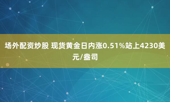 场外配资炒股 现货黄金日内涨0.51%站上4230美元/盎司