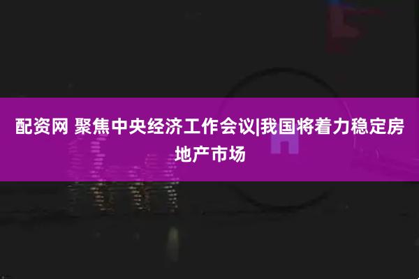 配资网 聚焦中央经济工作会议|我国将着力稳定房地产市场